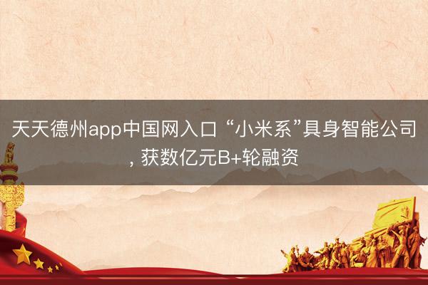 天天德州app中国网入口 “小米系”具身智能公司， 获数亿元B+轮融资