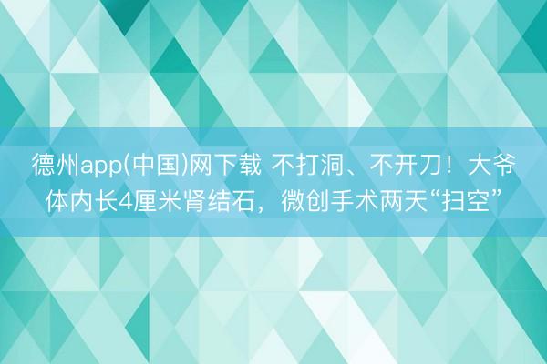 德州app(中国)网下载 不打洞、不开刀！大爷体内长4厘米肾结石，微创手术两天“扫空”