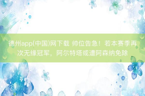 德州app(中国)网下载 帅位告急!若本赛季再次无缘冠军,阿尔特塔或遭阿森纳免除