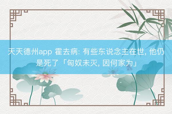 天天德州app 霍去病: 有些东说念主在世， 他仍是死了「匈奴未灭， 因何家为」