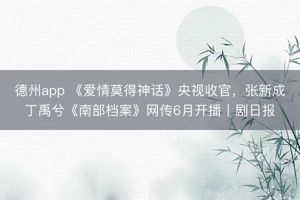德州app 《爱情莫得神话》央视收官，张新成丁禹兮《南部档案》网传6月开播丨剧日报
