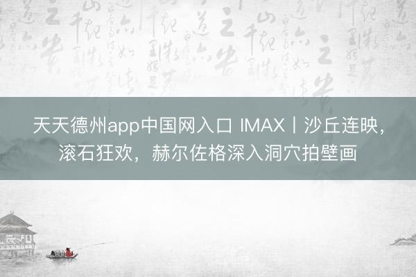 天天德州app中国网入口 IMAX丨沙丘连映，滚石狂欢，赫尔佐格深入洞穴拍壁画