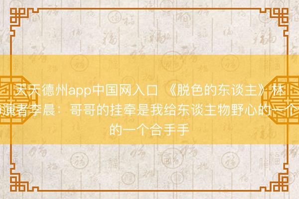 天天德州app中国网入口 《脱色的东谈主》林文昭饰演者李晨：哥哥的挂牵是我给东谈主物野心的一个合手手