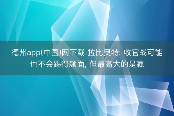 德州app(中国)网下载 拉比奥特: 收官战可能也不会踢得颜面， 但最高大的是赢