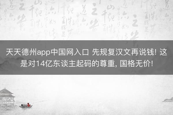 天天德州app中国网入口 先规复汉文再说钱! 这是对14亿东谈主起码的尊重， 国格无价!