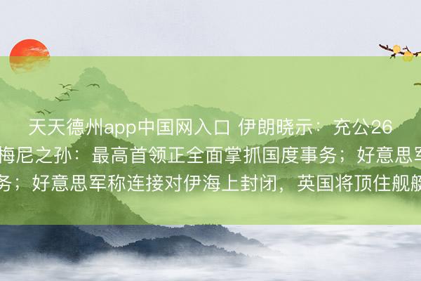 天天德州app中国网入口 伊朗晓示：充公262处“叛国者”房产！霍梅尼之孙：最高首领正全面掌抓国度事务；好意思军称连接对伊海上封闭，英国将顶住舰艇插足护飞翔动