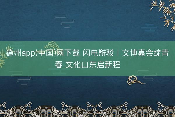 德州app(中国)网下载 闪电辩驳丨文博嘉会绽青春 文化山东启新程