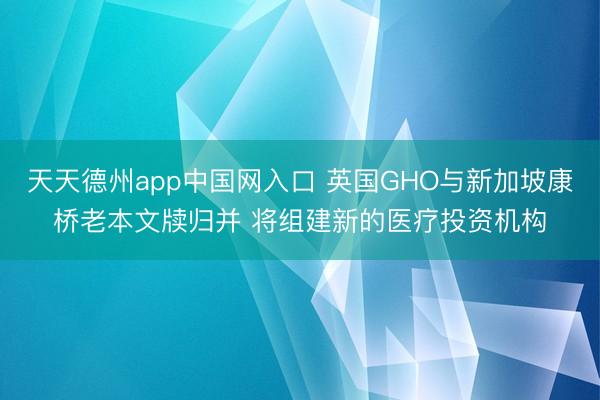天天德州app中国网入口 英国GHO与新加坡康桥老本文牍归并 将组建新的医疗投资机构