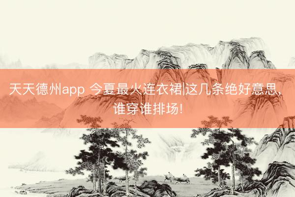 天天德州app 今夏最火连衣裙|这几条绝好意思， 谁穿谁排场!