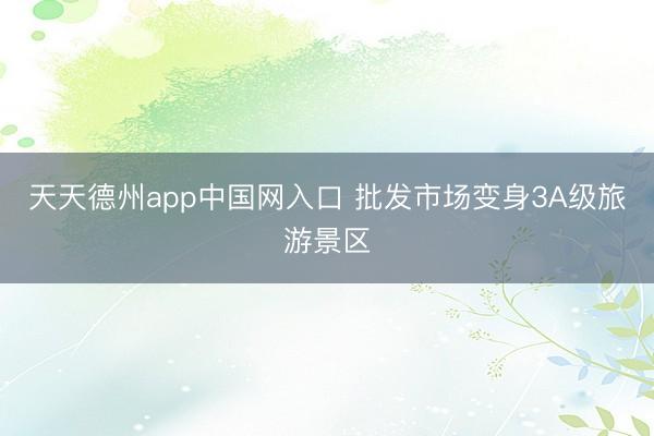 天天德州app中国网入口 批发市场变身3A级旅游景区