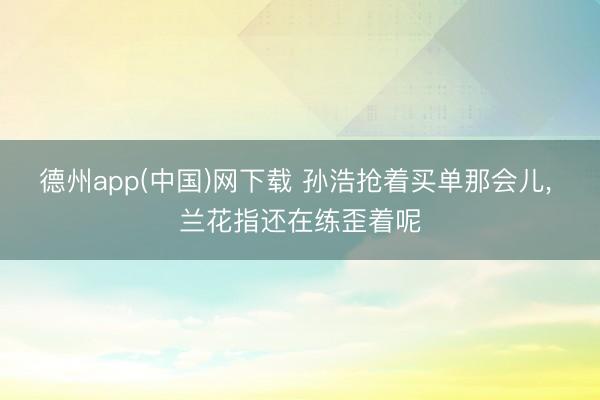 德州app(中国)网下载 孙浩抢着买单那会儿, 兰花指还在练歪着呢