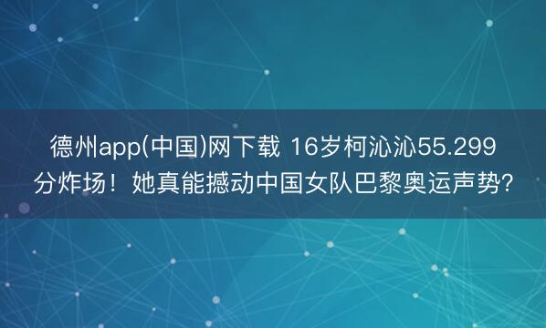 德州app(中国)网下载 16岁柯沁沁55.299分炸场！她真能撼动中国女队巴黎奥运声势？
