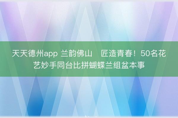 天天德州app 兰韵佛山・匠造青春！50名花艺妙手同台比拼蝴蝶兰组盆本事