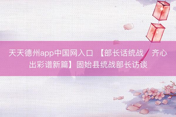 天天德州app中国网入口 【部长话统战・齐心出彩谱新篇】固始县统战部长访谈