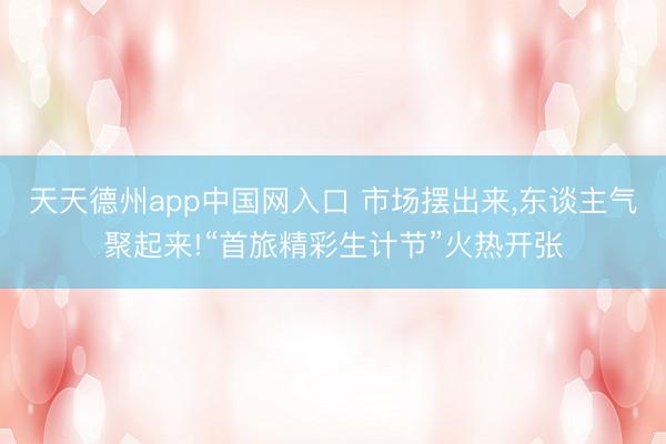 天天德州app中国网入口 市场摆出来，东谈主气聚起来!“首旅精彩生计节”火热开张