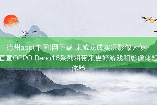德州app(中国)网下载 宋威龙成实况影像大使! 官宣OPPO Reno16系列将带来更好游戏和影像体验