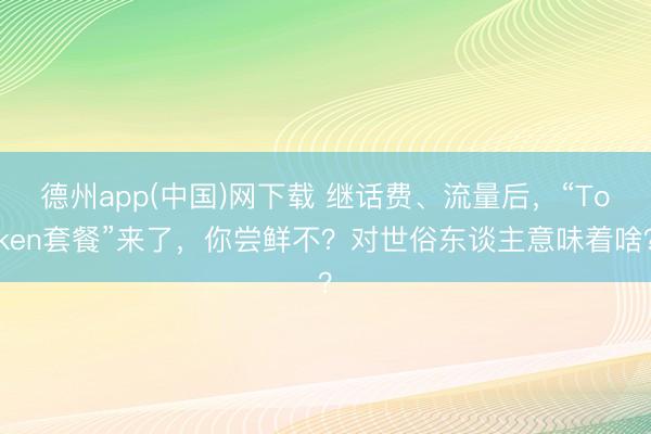 德州app(中国)网下载 继话费、流量后，“Token套餐”来了，你尝鲜不？对世俗东谈主意味着啥？
