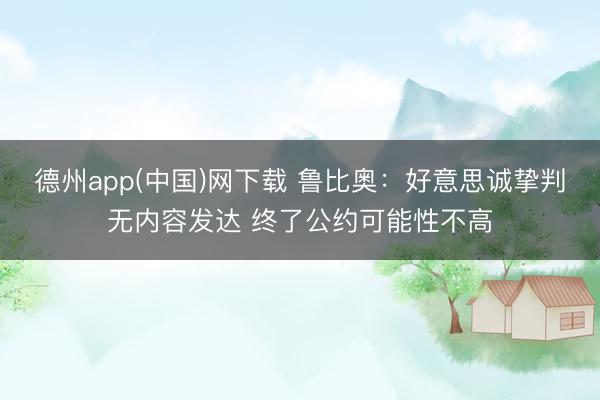 德州app(中国)网下载 鲁比奥：好意思诚挚判无内容发达 终了公约可能性不高