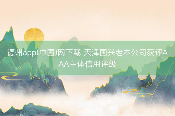 德州app(中国)网下载 天津国兴老本公司获评AAA主体信用评级