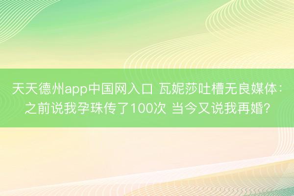 天天德州app中国网入口 瓦妮莎吐槽无良媒体：之前说我孕珠传了100次 当今又说我再婚？