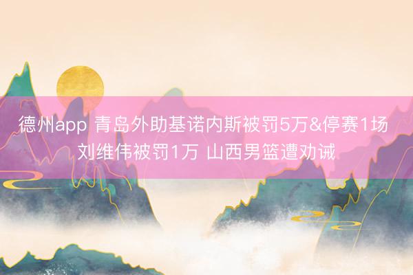 德州app 青岛外助基诺内斯被罚5万&停赛1场 刘维伟被罚1万 山西男篮遭劝诫