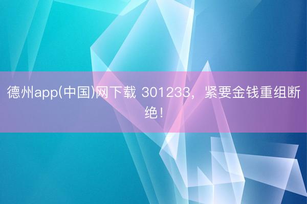 德州app(中国)网下载 301233，紧要金钱重组断绝！