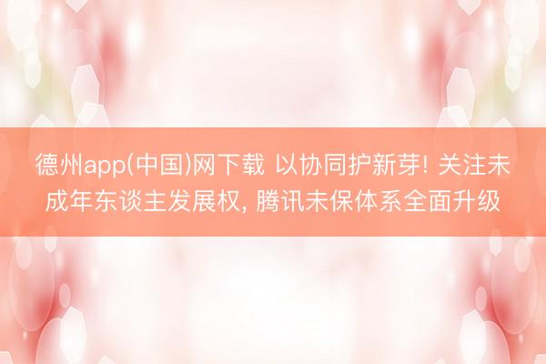 德州app(中国)网下载 以协同护新芽! 关注未成年东谈主发展权， 腾讯未保体系全面升级