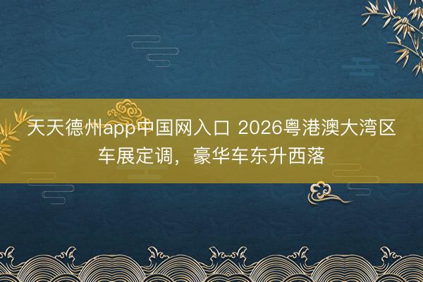 天天德州app中国网入口 2026粤港澳大湾区车展定调，豪华车东升西落