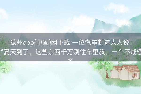 德州app(中国)网下载 一位汽车制造人人说: “夏天到了，这些东西千万别往车里放，一个不戒备