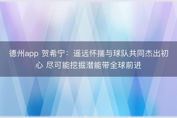 德州app 贺希宁：遥远怀揣与球队共同杰出初心 尽可能挖掘潜
