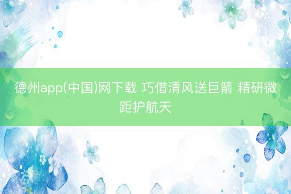 德州app(中国)网下载 巧借清风送巨箭 精研微距护航天