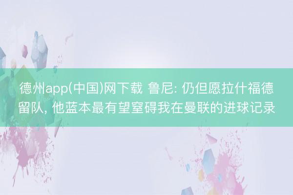 德州app(中国)网下载 鲁尼: 仍但愿拉什福德留队， 他蓝本最有望窒碍我在曼联的进球记录