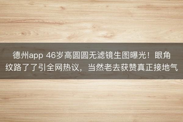 德州app 46岁高圆圆无滤镜生图曝光！眼角纹路了了引全网热议，当然老去获赞真正接地气