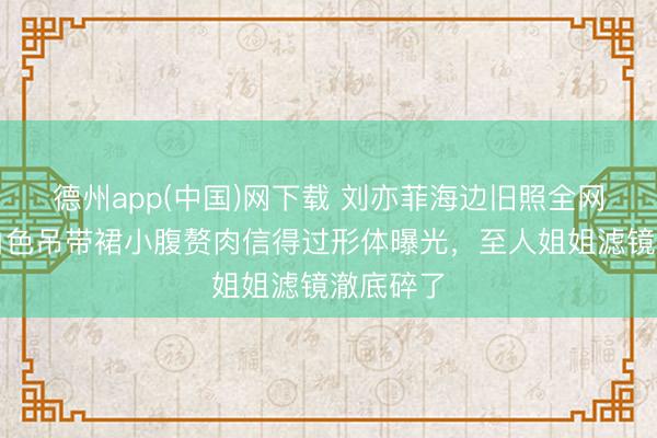 德州app(中国)网下载 刘亦菲海边旧照全网炸锅！白色吊带裙小腹赘肉信得过形体曝光，至人姐姐滤镜澈底碎了