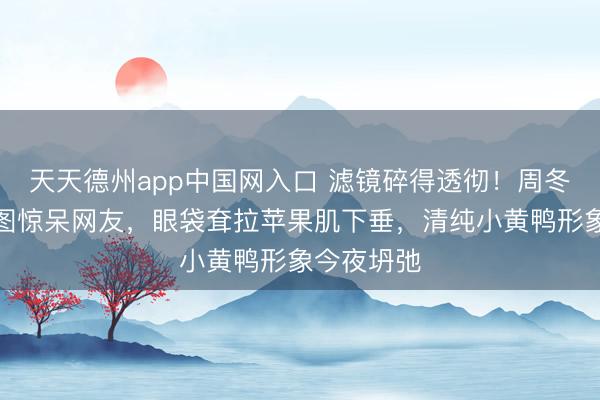 天天德州app中国网入口 滤镜碎得透彻!周冬雨憔悴生图惊呆网友,眼袋耷拉苹果肌下垂,清纯小黄鸭形象今夜坍弛