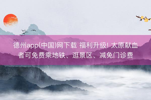 德州app(中国)网下载 福利升级! 太原献血者可免费乘地铁、逛景区、减免门诊费