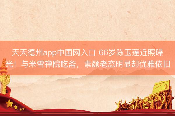 天天德州app中国网入口 66岁陈玉莲近照曝光！与米雪禅院吃斋，素颜老态明显却优雅依旧
