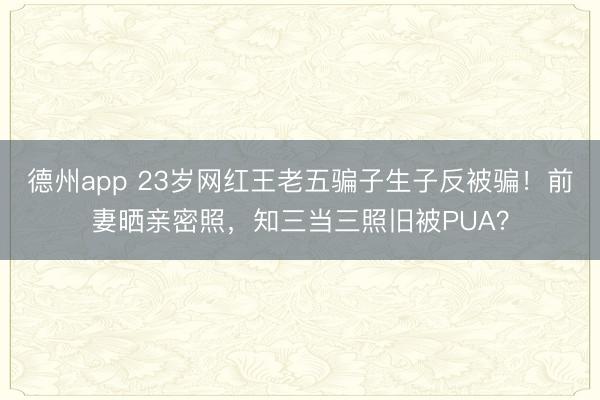 德州app 23岁网红王老五骗子生子反被骗！前妻晒亲密照，知三当三照旧被PUA？