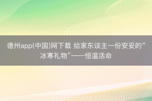 德州app(中国)网下载 给家东谈主一份安妥的“冰寒礼物”——恒温活命