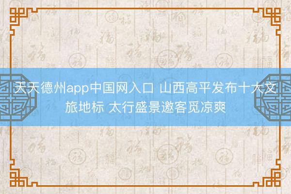 天天德州app中国网入口 山西高平发布十大文旅地标 太行盛景邀客觅凉爽