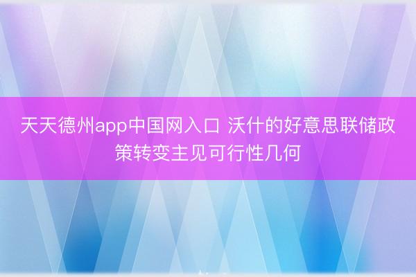 天天德州app中国网入口 沃什的好意思联储政策转变主见可行性几何