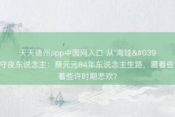 天天德州app中国网入口 从'海娃'到澳门银幕守夜东说念主：蔡元元84年东说念主生路，藏着些许时期悲欢？