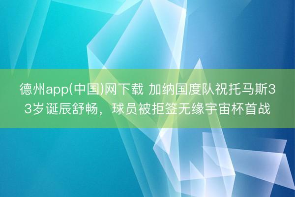 德州app(中国)网下载 加纳国度队祝托马斯33岁诞辰舒畅，球员被拒签无缘宇宙杯首战