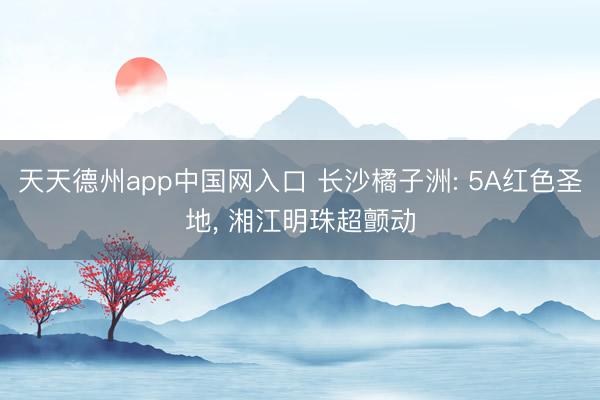 天天德州app中国网入口 长沙橘子洲: 5A红色圣地， 湘江明珠超颤动