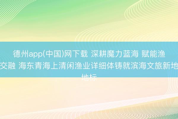德州app(中国)网下载 深耕魔力蓝海 赋能渔旅交融 海东青海上清闲渔业详细体铸就滨海文旅新地标