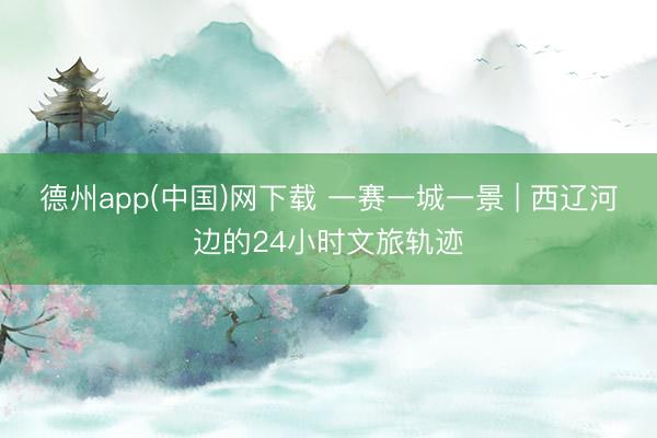 德州app(中国)网下载 一赛一城一景 | 西辽河边的24小时文旅轨迹