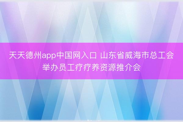 天天德州app中国网入口 山东省威海市总工会举办员工疗疗养资源推介会