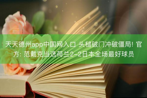 天天德州app中国网入口 头槌破门冲破僵局! 官方: 范戴克当选荷兰2-2日本全场最好球员
