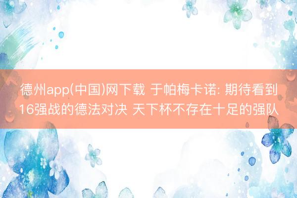 德州app(中国)网下载 于帕梅卡诺: 期待看到16强战的德法对决 天下杯不存在十足的强队