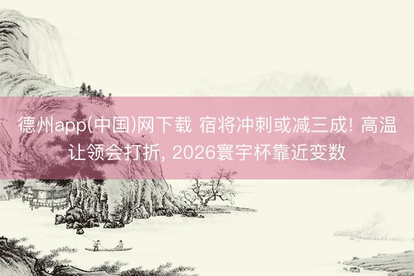 德州app(中国)网下载 宿将冲刺或减三成! 高温让领会打折， 2026寰宇杯靠近变数
